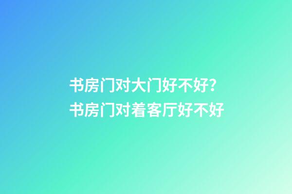 书房门对大门好不好？书房门对着客厅好不好