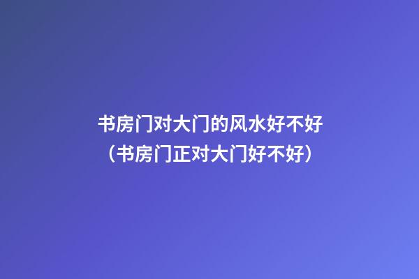 书房门对大门的风水好不好（书房门正对大门好不好）