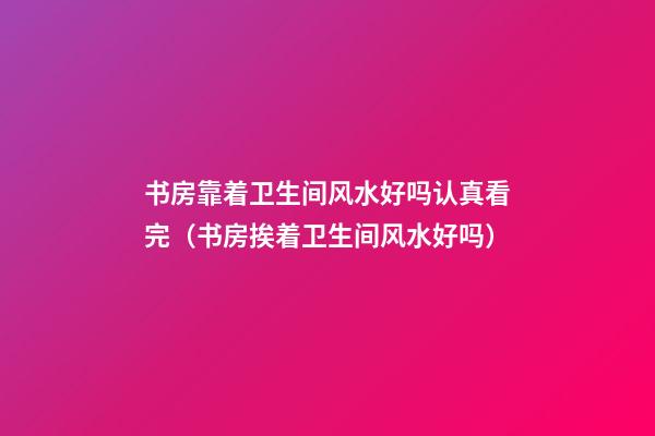 书房靠着卫生间风水好吗认真看完（书房挨着卫生间风水好吗）