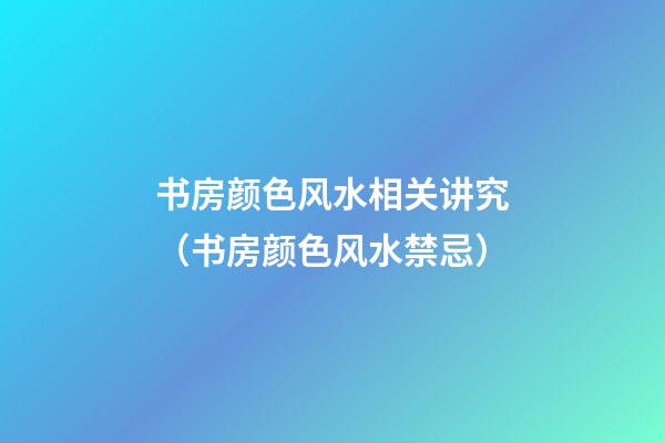 书房颜色风水相关讲究（书房颜色风水禁忌）