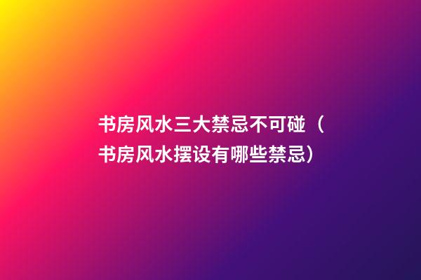 书房风水三大禁忌不可碰（书房风水摆设有哪些禁忌）