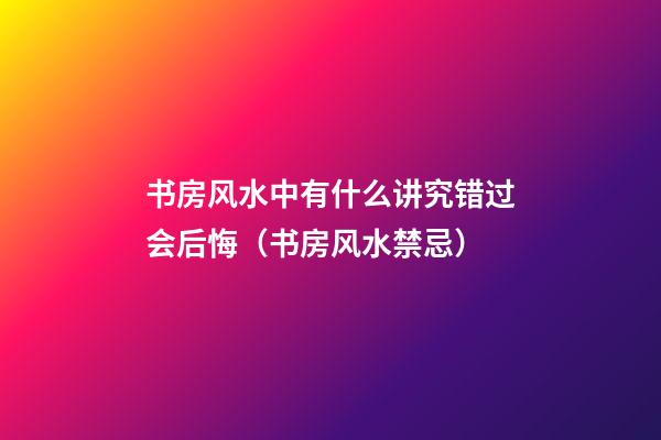书房风水中有什么讲究错过会后悔（书房风水禁忌）