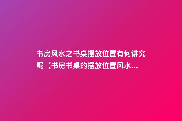 书房风水之书桌摆放位置有何讲究呢（书房书桌的摆放位置风水）