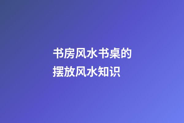 书房风水书桌的摆放风水知识