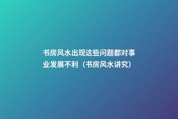 书房风水出现这些问题都对事业发展不利（书房风水讲究）