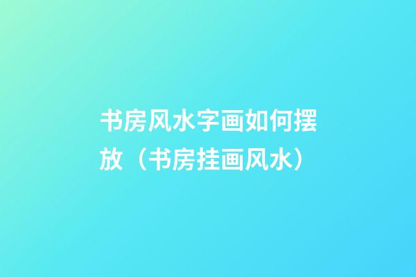 书房风水字画如何摆放（书房挂画风水）