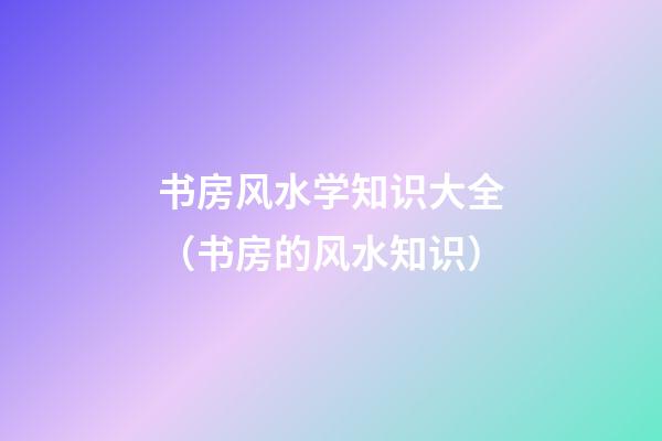 书房风水学知识大全（书房的风水知识）