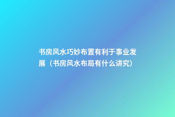 书房风水巧妙布置有利于事业发展（书房风水布局有什么讲究）