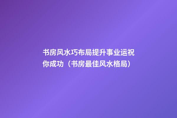书房风水巧布局提升事业运祝你成功（书房最佳风水格局）