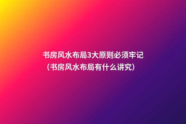 书房风水布局3大原则必须牢记（书房风水布局有什么讲究）