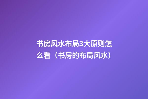 书房风水布局3大原则怎么看（书房的布局风水）