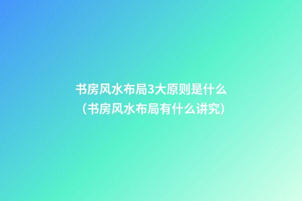 书房风水布局3大原则是什么（书房风水布局有什么讲究）