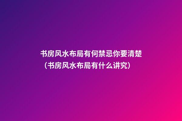 书房风水布局有何禁忌你要清楚（书房风水布局有什么讲究）