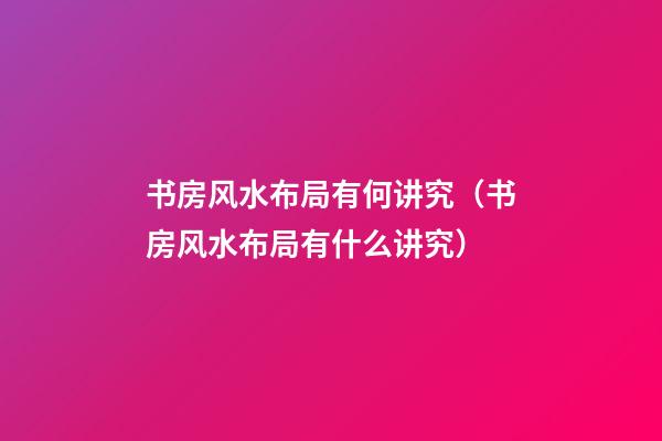书房风水布局有何讲究（书房风水布局有什么讲究）
