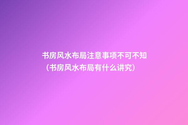 书房风水布局注意事项不可不知（书房风水布局有什么讲究）