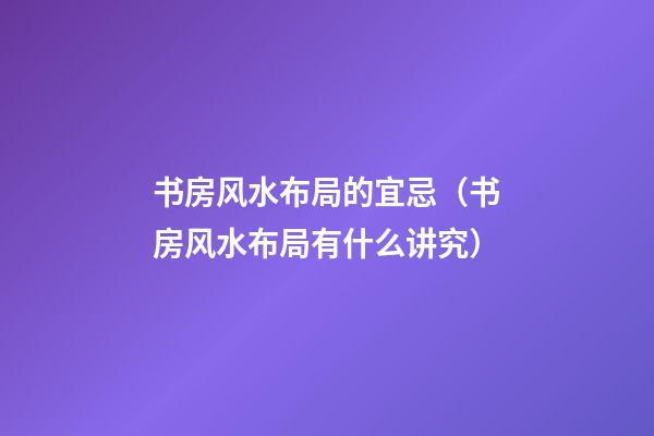 书房风水布局的宜忌（书房风水布局有什么讲究）