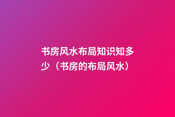书房风水布局知识知多少（书房的布局风水）