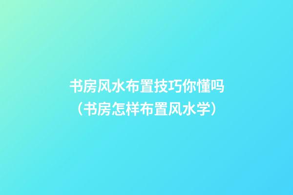 书房风水布置技巧你懂吗（书房怎样布置风水学）