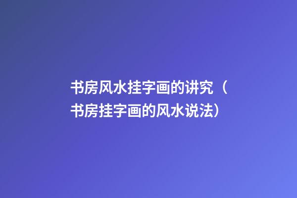书房风水挂字画的讲究（书房挂字画的风水说法）
