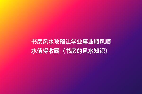 书房风水攻略让学业事业顺风顺水值得收藏（书房的风水知识）