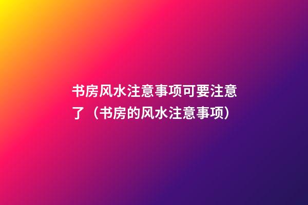 书房风水注意事项可要注意了（书房的风水注意事项）