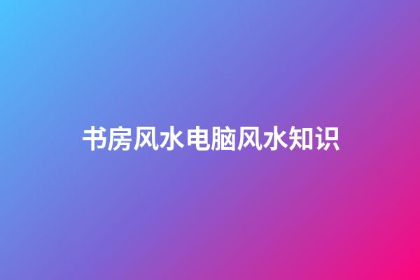 书房风水电脑风水知识