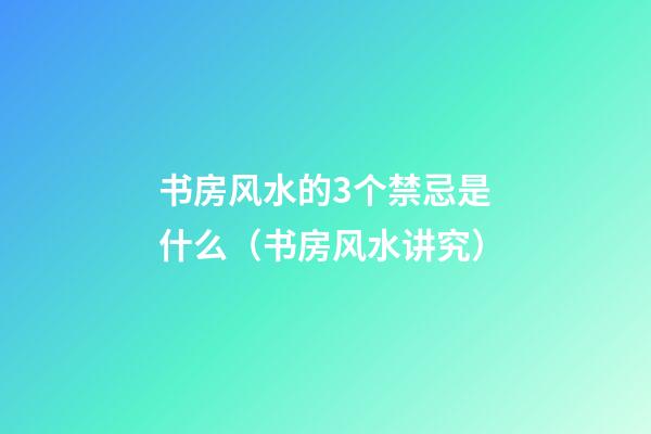 书房风水的3个禁忌是什么（书房风水讲究）