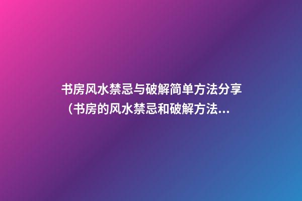 书房风水禁忌与破解简单方法分享（书房的风水禁忌和破解方法）
