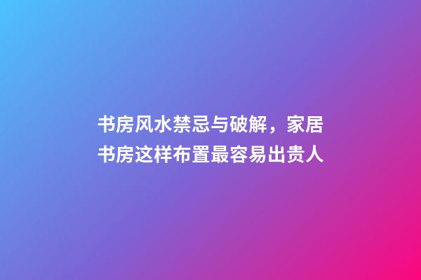 书房风水禁忌与破解，家居书房这样布置最容易出贵人