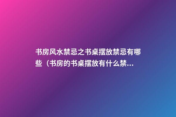 书房风水禁忌之书桌摆放禁忌有哪些（书房的书桌摆放有什么禁忌）