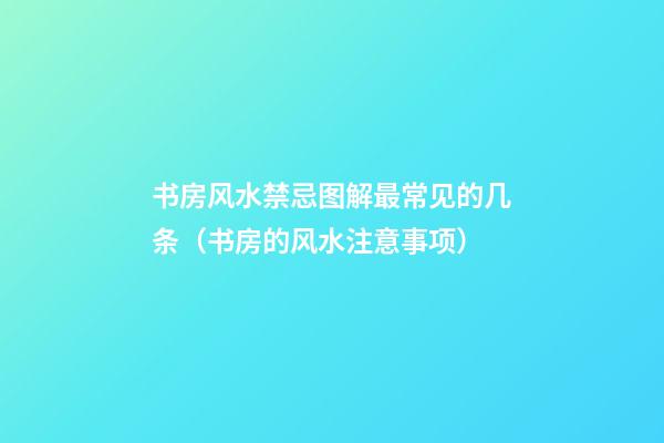 书房风水禁忌图解最常见的几条（书房的风水注意事项）