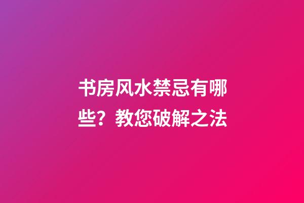 书房风水禁忌有哪些？教您破解之法