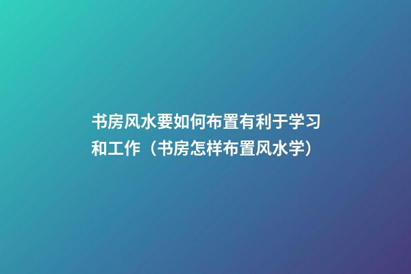 书房风水要如何布置有利于学习和工作（书房怎样布置风水学）