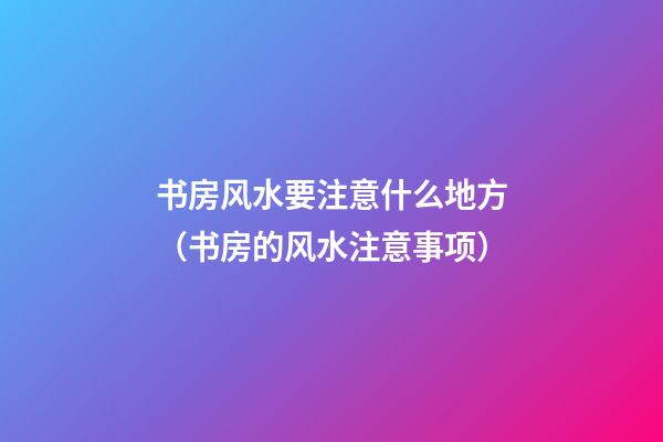 书房风水要注意什么地方（书房的风水注意事项）