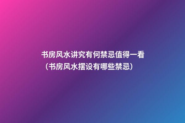书房风水讲究有何禁忌值得一看（书房风水摆设有哪些禁忌）