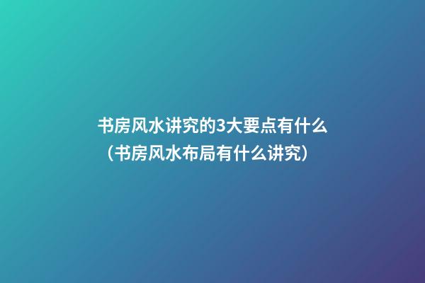 书房风水讲究的3大要点有什么（书房风水布局有什么讲究）