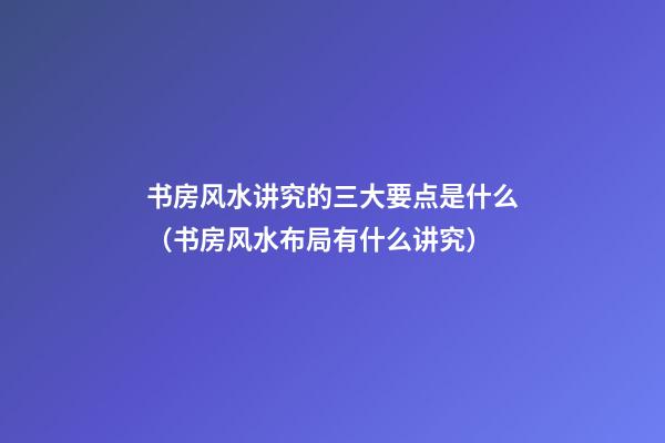 书房风水讲究的三大要点是什么（书房风水布局有什么讲究）