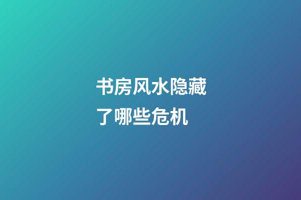 书房风水隐藏了哪些危机