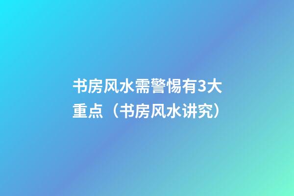 书房风水需警惕有3大重点（书房风水讲究）