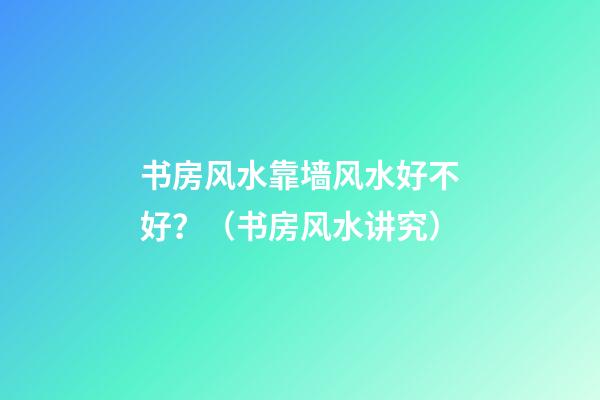 书房风水靠墙风水好不好？（书房风水讲究）