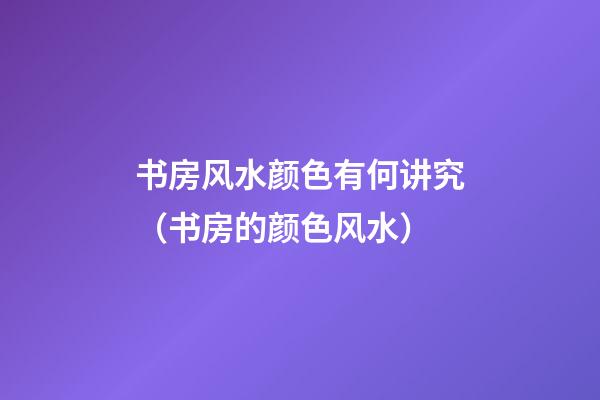 书房风水颜色有何讲究（书房的颜色风水）