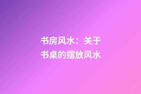 书房风水：关于书桌的摆放风水