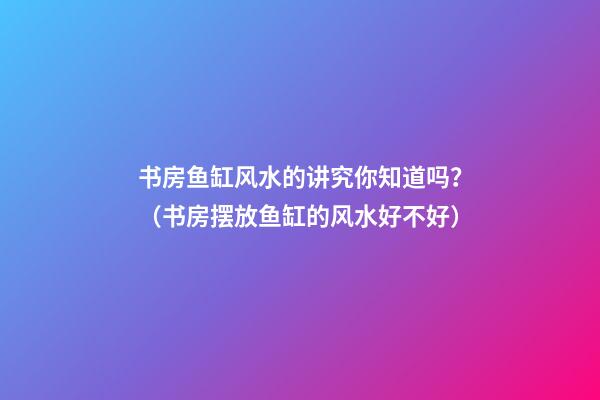 书房鱼缸风水的讲究你知道吗？（书房摆放鱼缸的风水好不好?）