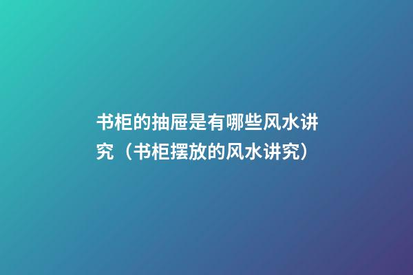 书柜的抽屉是有哪些风水讲究（书柜摆放的风水讲究）