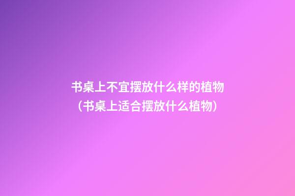书桌上不宜摆放什么样的植物（书桌上适合摆放什么植物）