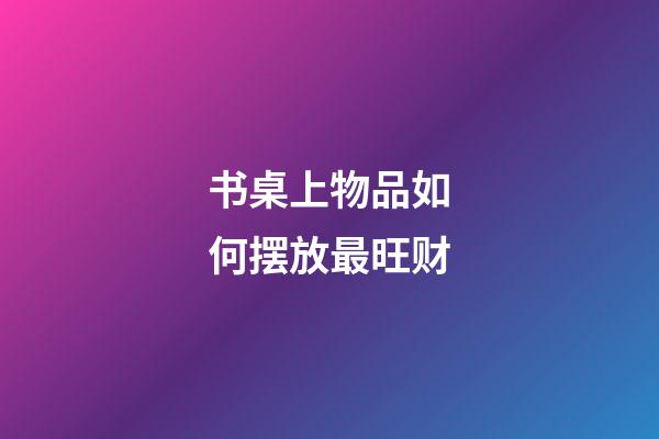 书桌上物品如何摆放最旺财