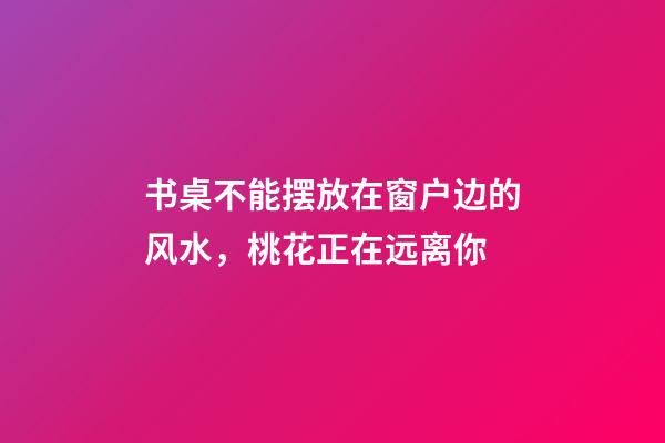 书桌不能摆放在窗户边的风水，桃花正在远离你