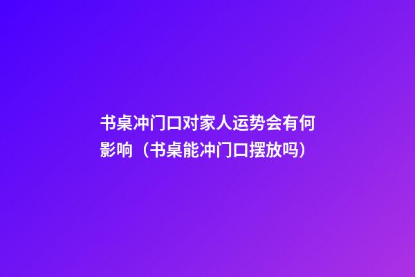 书桌冲门口对家人运势会有何影响（书桌能冲门口摆放吗）