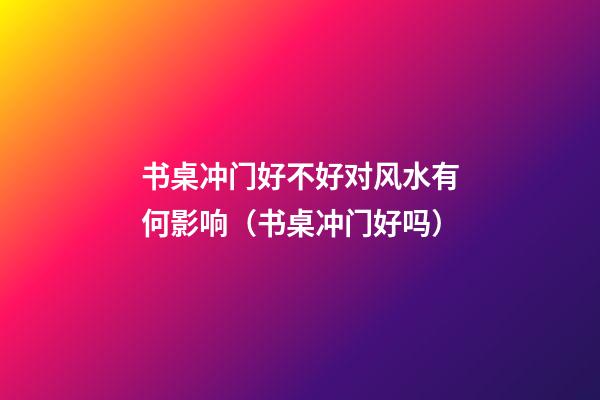 书桌冲门好不好对风水有何影响（书桌冲门好吗）
