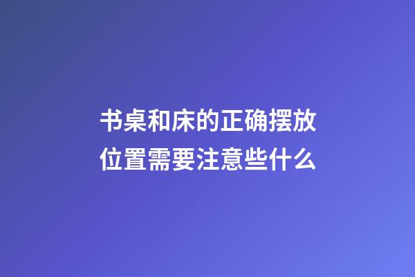 书桌和床的正确摆放位置需要注意些什么